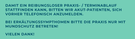 DAMIT EIN REIBUNGSLOSER PRAXIS- / TERMINABLAUF STATTFINDEN KANN, BITTEN WIR AKUT-PATIENTEN, SICH VORHER TELEFONISCH ANZUMELDEN. BEI ERKÄLTUNGSSYMPTHOMEN BITTE DIE PRAXIS NUR MIT MUNDSCHUTZ BETRETEN! VIELEN DANK!